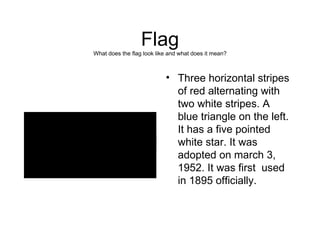 Flag What does the flag look like and what does it mean? Three horizontal stripes of red alternating with two white stripes. A blue triangle on the left. It has a five pointed white star. It was adopted on march 3, 1952. It was first  used in 1895 officially. 