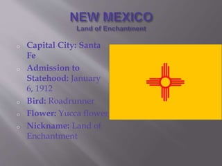 o Capital City: Santa
Fe
o Admission to
Statehood: January
6, 1912
o Bird: Roadrunner
o Flower: Yucca flower
o Nickname: Land of
Enchantment
 