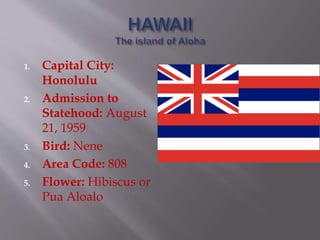 1. Capital City:
Honolulu
2. Admission to
Statehood: August
21, 1959
3. Bird: Nene
4. Area Code: 808
5. Flower: Hibiscus or
Pua Aloalo
 
