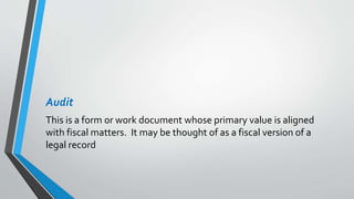 Audit
This is a form or work document whose primary value is aligned
with fiscal matters. It may be thought of as a fiscal version of a
legal record
 