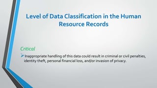 Level of Data Classification in the Human
Resource Records
Critical
Inappropriate handling of this data could result in criminal or civil penalties,
identity theft, personal financial loss, and/or invasion of privacy.
 