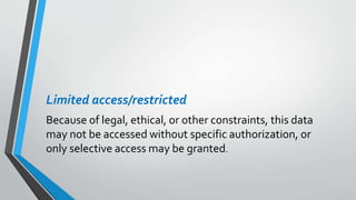Limited access/restricted
Because of legal, ethical, or other constraints, this data
may not be accessed without specific authorization, or
only selective access may be granted.
 