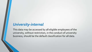 University-internal
This data may be accessed by all eligible employees of the
university, without restriction, in the conduct of university
business; should be the default classification for all data.
 