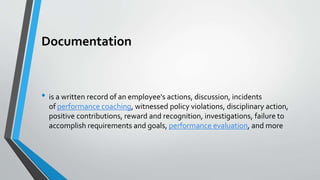 Documentation
• is a written record of an employee's actions, discussion, incidents
of performance coaching, witnessed policy violations, disciplinary action,
positive contributions, reward and recognition, investigations, failure to
accomplish requirements and goals, performance evaluation, and more
 