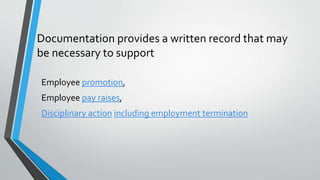 Documentation provides a written record that may
be necessary to support
Employee promotion,
Employee pay raises,
Disciplinary action including employment termination
 