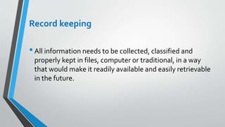 Record keeping
•All information needs to be collected, classified and
properly kept in files, computer or traditional, in a way
that would make it readily available and easily retrievable
in the future.
 