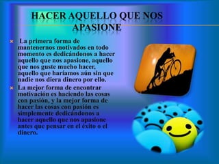 HACER AQUELLO QUE NOS
APASIONE
 La primera forma de
mantenernos motivados en todo
momento es dedicándonos a hacer
aquello que nos apasione, aquello
que nos guste mucho hacer,
aquello que haríamos aún sin que
nadie nos diera dinero por ello.
 La mejor forma de encontrar
motivación es haciendo las cosas
con pasión, y la mejor forma de
hacer las cosas con pasión es
simplemente dedicándonos a
hacer aquello que nos apasione
antes que pensar en el éxito o el
dinero.
 