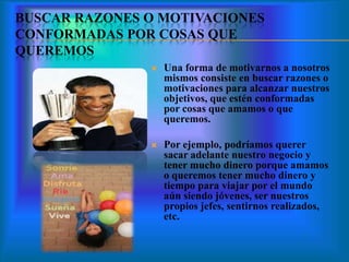 BUSCAR RAZONES O MOTIVACIONES
CONFORMADAS POR COSAS QUE
QUEREMOS
 Una forma de motivarnos a nosotros
mismos consiste en buscar razones o
motivaciones para alcanzar nuestros
objetivos, que estén conformadas
por cosas que amamos o que
queremos.
 Por ejemplo, podríamos querer
sacar adelante nuestro negocio y
tener mucho dinero porque amamos
o queremos tener mucho dinero y
tiempo para viajar por el mundo
aún siendo jóvenes, ser nuestros
propios jefes, sentirnos realizados,
etc.
 