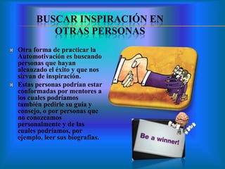 BUSCAR INSPIRACIÓN EN
OTRAS PERSONAS
 Otra forma de practicar la
Automotivación es buscando
personas que hayan
alcanzado el éxito y que nos
sirvan de inspiración.
 Estas personas podrían estar
conformadas por mentores a
los cuales podríamos
también pedirle su guía y
consejo, o por personas que
no conozcamos
personalmente y de las
cuales podríamos, por
ejemplo, leer sus biografías.
 