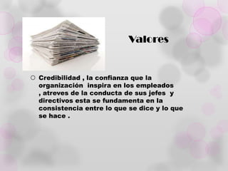 Valores


 Credibilidad , la confianza que la
  organización inspira en los empleados
  , atreves de la conducta de sus jefes y
  directivos esta se fundamenta en la
  consistencia entre lo que se dice y lo que
  se hace .
 