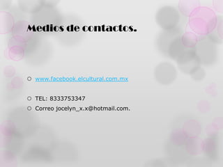 Medios de contactos.



 www.facebook.elcultural.com.mx


 TEL: 8333753347
 Correo jocelyn_x.x@hotmail.com.
 