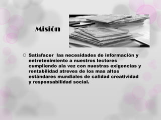 Misión


 Satisfacer las necesidades de información y
  entretenimiento a nuestros lectores
  cumpliendo ala vez con nuestras exigencias y
  rentabilidad atreves de los mas altos
  estándares mundiales de calidad creatividad
  y responsabilidad social.
 