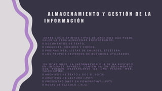 A L M A C E N A M I E N T O Y G E S T I Ó N D E L A
I N F O R M A C I Ó N
E N T R E L O S D I S T I N T O S T I P O S D E A R C H I V O S Q U E P U E D E
V A L E R L A P E N A A L M A C E N A R E N C O N T R A M O S :
D O C U M E N T O S D E T E X T O .
I M Á G E N E S , S O N I D O S Y V I D E O S .
P Á G I N A S W E B , L I S T A S D E E N L A C E S , E T C É T E R A .
L O S P R O P I O S C R I T E R I O S D E B Ú S Q U E D A U T I L I Z A D O S .
E N O C A S I O N E S , L A I N F O R M A C I Ó N Q U E S E H A B U S C A D O
E N I N T E R N E T A P A R E C E C O N T E N I D A E N D O C U M E N T O S
Q U E P U E D E N D E S C A R G A R S E D E U N A P Á G I N A W E B ,
T A L E S C O M O :
A R C H I V O S D E T E X T O ( . D O C O . D O C X )
A R C H I V O S D E L E C T U R A ( . P D F )
P R E S E N T A C I O N E S E N P O W E R P O I N T ( . P P T )
H O J A S D E C Á L C U L O ( . X L S )
 
