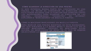 C Ó M O G U A R D A R L A D I R E C C I Ó N D E U N A P Á G I N A
S I N O S I N T E R E S A B U E N A P A R T E D E L C O N T E N I D O D E U N A
P Á G I N A , L O M E J O R E S C O N S E R V A R S U D I R E C C I Ó N ( U R L ) .
E S T O P U E D E H A C E R S E C O N L A F U N C I Ó N Q U E O F R E C E N T O D O S
L O S N A V E G A D O R E S P A R A G U A R D A R L A D I R E C C I Ó N D E L A S
P Á G I N A S , D E N O M I N A D A “ F A V O R I T O S ” E N I N T E R N E T
E X P L O R E R O “ M A R C A D O R E S ” E N M O Z I L L A F I R E F O X .
C Ó M O A L M A C E N A R M A R C A D O R E S E N M O Z I L L A F I R E F O X
P A R A M A R C A R U N A P Á G I N A M I E N T R A S S E E S T Á N A V E G A N D O ,
H A Y Q U E D I R I G I R S E A L A B A R R A M E N Ú Y H A C E R C L I C E N L A
O P C I Ó N M A R C A D O R E S . D E S P U É S D E R E A L I Z A D A D I C H A
A C C I Ó N , S E D E S P L E G A R Á U N M E N Ú E N E L Q U E S E D E B E R Á
S E L E C C I O N A R L A O P C I Ó N A Ñ A D I R A M A R C A D O R E S .
 