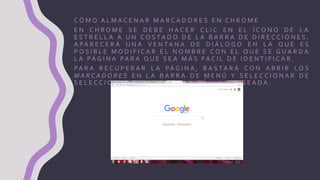 C Ó M O A L M A C E N A R M A R C A D O R E S E N C H R O M E
E N C H R O M E S E D E B E H A C E R C L I C E N E L Í C O N O D E L A
E S T R E L L A A U N C O S TA D O D E L A B A R R A D E D I R E C C I O N E S .
A PA R E C E R Á U N A V E N TA N A D E D I Á L O G O E N L A Q U E E S
P O S I B L E M O D I F I C A R E L N O M B R E C O N E L Q U E S E G U A R D A
L A PÁ G I N A PA R A Q U E S E A M Á S FÁ C I L D E I D E N T I F I C A R .
PA R A R E C U P E R A R L A PÁ G I N A , B A S T A R Á C O N A B R I R L O S
M A R C A D O R E S E N L A B A R R A D E M E N Ú Y S E L E C C I O N A R D E
S E L E C C I O N A R D E L A L I S TA L A PÁ G I N A D E S E A D A .
 