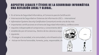 ASPECTOS LEGALES Y ÉTICOS DE LA SEGURIDAD INFORMÁTICA
UNA REFLEXIÓN LOCAL Y GLOBAL.
• En el tema de Seguridad Informática, el Consorcio para la Certificación
• Internacional de Seguridad en Sistemas de Información (ISC2 – International
• InformationSystems Security CertificationConsortium) emite una de las más
• importantes certificaciones en el tema de Seguridad Informática, conlleva como
• requisito indispensable el compromiso y conocimiento del Código de Ética
• establecido por el Consorcio4. Dentro de los cánones a seguir, se indica lo
• siguiente:
• - Proteger a la sociedad, a la comunidad y a la infraestructura
• - Actuar en forma honorable, honesta, justa, responsable y legal
 