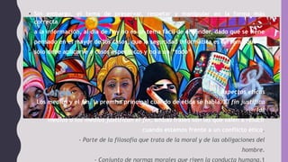 • Sin embargo, el tema de preservar, respetar y manipular en la forma más
correcta
• a la información, al día de hoy no es un tema fácil de entender, dado que se tiene
• pensado en el mayor de los casos, que la seguridad informática es un tema que
• sólo debe aplicarse a casos específicos y no a un “todo”
Aspectos éticos
Los medios y el fin, la premisa principal cuando de ética se habla. El fin justifica
los
medios o los medios justifican el fin, ambas frases son las que salen a relucir
cuando estamos frente a un conflicto ético.
- Parte de la filosofía que trata de la moral y de las obligaciones del
hombre.
- Conjunto de normas morales que rigen la conducta humana.1
 