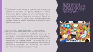 I M P L I C A C I O N E S
É T I C A S E N T O R N O A L
A C C E S O Y U S O D E L A
I N F O R M A C I Ó N Y L A S
T E C N O L O G Í A S
• La época en la que vivimos se caracteriza por una serie de
cambios en la forma de generar, distribuir y obtener
información. Somos testigos de una transformación de la
comunicación impresa hacia una comunicación basada en
medios electrónicos y el uso de internet como alternativa para
producir, difundir y obtener información se vuelve un hecho
cada vez más común.
2. EL DESARROLLOTECNOLÓGICOY LA INFORMACIÓN
• La tecnología en general ha modificado muchas de las
actividades y relaciones de la sociedad en los últimos años; en
especial la computación y las telecomunicaciones se han
popularizado de manera notable. La introducción de la
tecnología al almacenamiento y recuperación de información,
denominada tecnologías de información, ha generado
novedosas formas de organización del trabajo.
 