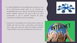 • La disponibilidad de la tecnología para el acceso y uso
de la información puede abrir un sin número de
posibilidades de usos y abusos. No siempre se pueden
prever aquellos casos en los que la ética se vería
cuestionada y por lo general muchas de estas
cuestiones se analizan una vez sucedidas.
• Asimismo la tecnología de la información cambia los
hábitos de vida, los usos y costumbres, permitiendo
hacer algo que antes de dicha tecnología resultaba
impracticable o muy poco probable que se practicara.
 