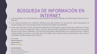 BÚSQUEDA DE INFORMACIÓN EN
INTERNET Los buscadores son sitios diseñados para facilitar al usuario el hallazgo de determinada información en
Internet.
 Los meta buscadores son sistemas similares pero que utilizan los recursos de varios buscadores al
mismo tiempo, por lo que proporcionan una lista más amplia de resultados.
 Cada meta buscador ofrece parámetros diferentes de búsqueda; algunos permiten seleccionar el tipo
de recurso a buscar (imágenes, videos, noticias), otros permiten organizar los resultados por el rango de
fechas en que fueron indexados, por ubicación geográfica (identificado por el nombre de país, ciudad o
código postal), por idioma, o por tipo de archivo (pdf, texto, hoja de cálculo, presentación, etc.); incluso
es posible combinar todos estos criterios.
 BUSCADORES:
• Google www.google.com
• Bing www.bing.com
• Yahoo! www.yahoo.com
 METABUSCADORES:
• Ipselon www.ipselon.com
• Metacrawler www.metacrawler.com
 