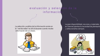 e v a l u a c i ó n y s e l e c c i ó n d e l a
i n f o r m a c i ó n .
La gran disponibilidad, recursos y materiales
en internet plantea la necesidad de plantearlo
y seleccionarlos siempre.
La selección y análisis de la información existe en
la “ red de redes” es útil al docente cuando recaba
información de sus clases.
 