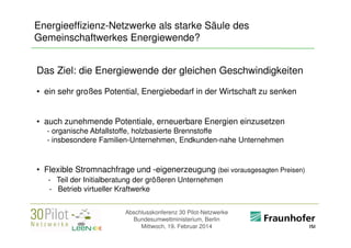 Energieeffizienz-Netzwerke als starke Säule des
Gemeinschaftwerkes Energiewende?
Das Ziel: die Energiewende der gleichen Geschwindigkeiten
• ein sehr großes Potential, Energiebedarf in der Wirtschaft zu senken
• auch zunehmende Potentiale, erneuerbare Energien einzusetzen
- organische Abfallstoffe, holzbasierte Brennstoffe
- insbesondere Familien-Unternehmen, Endkunden-nahe Unternehmen

• Flexible Stromnachfrage und -eigenerzeugung (bei vorausgesagten Preisen)
- Teil der Initialberatung der größeren Unternehmen
- Betrieb virtueller Kraftwerke
Abschlusskonferenz 30 Pilot-Netzwerke
Bundesumweltministerium, Berlin
Mittwoch, 19. Februar 2014

<Firmenlogo>
Referent

 