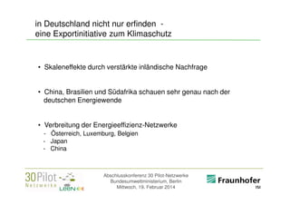 in Deutschland nicht nur erfinden eine Exportinitiative zum Klimaschutz

• Skaleneffekte durch verstärkte inländische Nachfrage
• China, Brasilien und Südafrika schauen sehr genau nach der
deutschen Energiewende
• Verbreitung der Energieeffizienz-Netzwerke
- Österreich, Luxemburg, Belgien
- Japan
- China

Abschlusskonferenz 30 Pilot-Netzwerke
Bundesumweltministerium, Berlin
Mittwoch, 19. Februar 2014

<Firmenlogo>
Referent

 