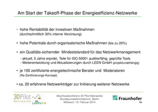 Am Start der Takeoff-Phase der Energieeffizienz-Netzwerke

• hohe Rentabilität der investiven Maßnahmen
(durchschnittlich 30% interne Verzinsung)

• hohe Potentiale durch organisatorische Maßnahmen (bis zu 20%)
• ein Qualitäts-sichernder Mindeststandard für das Netzwerkmanagement
- aktuell, 5 Jahre erprobt , Teile für ISO 50001 auditierfähig, geprüfte Tools
- Weiterentwicklung und Aktualisierungen durch LEEN GmbH (projektunabhängig)

• je 100 zertifizierte energietechnische Berater und Moderatoren
(Re-Zertifizierungs-Konzept)

• ca. 20 erfahrene Netzwerkträger zur Initiierung weiterer Netzwerke
Abschlusskonferenz 30 Pilot-Netzwerke
Bundesumweltministerium, Berlin
Mittwoch, 19. Februar 2014

<Firmenlogo>
Referent

 