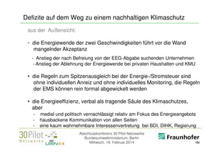 Defizite auf dem Weg zu einem nachhaltigen Klimaschutz
aus der Außensicht:
• die Energiewende der zwei Geschwindigkeiten führt vor die Wand
mangelnder Akzeptanz
- Anstieg der nach Befreiung von der EEG-Abgabe suchenden Unternehmen
- Anstieg der Ablehnung der Energiewende bei privaten Haushalten und KMU

• die Regeln zum Spitzenausgleich bei der Energie-/Stromsteuer sind
ohne individuellen Anreiz und ohne individuelles Monitoring, die Regeln
der EMS können rein formal abgewickelt werden
• die Energieeffizienz, verbal als tragende Säule des Klimaschutzes,
aber
-

medial und politisch vernachlässigt relativ am Fokus des Energieangebots
hausbackene Kommunikation von allen Seiten
eine kaum wahrnehmbare Interessenvertretung bei BDI, DIHK, Regierung
Abschlusskonferenz 30 Pilot-Netzwerke
Bundesumweltministerium, Berlin
Mittwoch, 19. Februar 2014

<Firmenlogo>
Referent

 