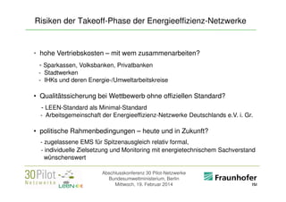 Risiken der Takeoff-Phase der Energieeffizienz-Netzwerke

• hohe Vertriebskosten – mit wem zusammenarbeiten?
- Sparkassen, Volksbanken, Privatbanken
- Stadtwerken
- IHKs und deren Energie-/Umweltarbeitskreise

• Qualitätssicherung bei Wettbewerb ohne offiziellen Standard?
- LEEN-Standard als Minimal-Standard
- Arbeitsgemeinschaft der Energieeffizienz-Netzwerke Deutschlands e.V. i. Gr.

• politische Rahmenbedingungen – heute und in Zukunft?
- zugelassene EMS für Spitzenausgleich relativ formal,
- individuelle Zielsetzung und Monitoring mit energietechnischem Sachverstand
wünschenswert
Abschlusskonferenz 30 Pilot-Netzwerke
Bundesumweltministerium, Berlin
Mittwoch, 19. Februar 2014

<Firmenlogo>
Referent

 