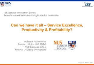 Slide © by Dr. Jochen Wirtz, 2013 Service Excellence Symposium 2013Page 1
Can we have it all – Service Excellence,
Productivity & Profitability?
ISS Service Innovation Series:
Transformation Services through Service Innovation
Professor Jochen Wirtz
Director, UCLA – NUS EMBA
NUS Business School
National University of Singapore
Singapore, 28 March 2014
 
