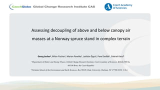 Assessing decoupling of above and below canopy air
masses at a Norway spruce stand in complex terrain
Georg Jochera, Milan Fischera, Marian Pavelkaa, Ladislav Šiguta, Pavel Sedláka, Gabriel Katulb
aDepartment of Matter and Energy Fluxes, Global Change Research Institute, Czech Academy of Sciences, Bělidla 986/4a,
603 00 Brno, the Czech Republic
bNicholas School of the Environment and Earth Sciences, Box 90328, Duke University, Durham, NC 27708-0328, U.S.A.
 