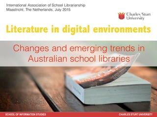 SCHOOL OF INFORMATION STUDIES CHARLES STURT UNIVERSITY
Literature in digital environments
Judy O’Connell
Key Advisor
Future Pedagogies Project
7 May 2015
Changes and emerging trends in
Australian school libraries
International Association of School Librarianship
Maastricht, The Netherlands, July 2015
 