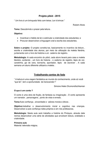 Projeto pibid - 2015
“ Um livro é um brinquedo feito com letras. Ler é brincar.”
Rubem Alves
Tema: Descobrindo o prazer pela leitura .
Objetivo:
 Incentivar o hábito de ler e estimular a criatividade dos estudantes; e
 Procurar desenvolver a linguagem oral e escrita dos estudantes.
Sobre o projeto: O projeto constitui-se, basicamente no incentivo da leitura ,
escrita e criatividade dos alunos, por meio da utilização da maleta literária,
juntamente com o livro de história e um caderno de registro.
Metodologia :A cada encontro do pibid, cada aluno levará para casa a maleta
literária ,contendo , um livro de historia , o caderno de registro, lápis de cor,
canetinha, giz de cera, borracha, apontador, lápis de escrever . A cada
semana um aluno diferente utilizará a maleta .
Trabalhando contos de fada
“ A leitura é uma viagem fantástica ao mundo do conhecimento ,onde só você
“que ler”, tem a oportunidade de transcender !”
Simone Helen DrumondIschkanian
O que é um conto ?
O conto é uma obra de ficção, de fantasia ou imaginação . O conto apresenta
um narrador , personagens , ponto de vista e enredo.
Tema:Auto confiança , sinceridade e valores morais e éticos .
Objetivo:trabalhar o desenvolvimento moral e cognitivo nas crianças.
Desenvolver a auto confiança neles próprios e em nós professoras.
Metodologia: Nesta aula será trabalha a história do Pinóquio, através dela
iremos desenvolver uma série de atividades que envolvem leitura, oralidade e
criatividade.
Primeira aula
Material: televisão mágica.
 