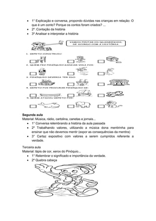  1° Explicação e conversa, propondo dúvidas nas crianças em relação: O
que é um conto? Porque os contos foram criados? ...
 2º :Contação da história
 3º Analisar e interpretar a história
Segunda aula
Material: Música, rádio, cartolina, canetas e jornais...
 1° Conversa relembrando a história da aula passada
 2º Trabalhando valores, utilizando a música dona mentirinha para
ensinar que não devemos mentir (expor as consequências da mentira)
 3° Cartaz expositivo com valores a serem cumpridos referente a
verdade.
Terceira aula
Material: lápis de cor, xerox do Pinóquio...
 1° Relembrar o significado e importância da verdade.
 2º Quebra cabeça
 