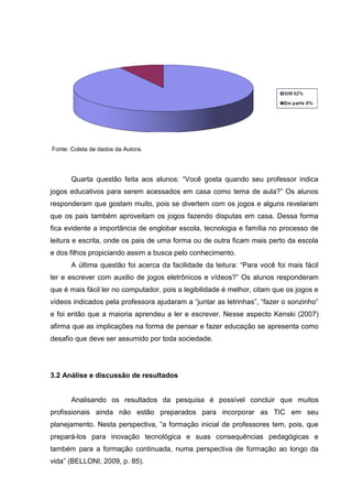 Fonte: Coleta de dados da Autora.
Quarta questão feita aos alunos: “Você gosta quando seu professor indica
jogos educativos para serem acessados em casa como tema de aula?” Os alunos
responderam que gostam muito, pois se divertem com os jogos e alguns revelaram
que os pais também aproveitam os jogos fazendo disputas em casa. Dessa forma
fica evidente a importância de englobar escola, tecnologia e família no processo de
leitura e escrita, onde os pais de uma forma ou de outra ficam mais perto da escola
e dos filhos propiciando assim a busca pelo conhecimento.
A última questão foi acerca da facilidade da leitura: “Para você foi mais fácil
ler e escrever com auxilio de jogos eletrônicos e vídeos?” Os alunos responderam
que é mais fácil ler no computador, pois a legibilidade é melhor, citam que os jogos e
vídeos indicados pela professora ajudaram a “juntar as letrinhas”, “fazer o sonzinho”
e foi então que a maioria aprendeu a ler e escrever. Nesse aspecto Kenski (2007)
afirma que as implicações na forma de pensar e fazer educação se apresenta como
desafio que deve ser assumido por toda sociedade.
3.2 Análise e discussão de resultados
Analisando os resultados da pesquisa é possível concluir que muitos
profissionais ainda não estão preparados para incorporar as TIC em seu
planejamento. Nesta perspectiva, “a formação inicial de professores tem, pois, que
prepará-los para inovação tecnológica e suas consequências pedagógicas e
também para a formação continuada, numa perspectiva de formação ao longo da
vida” (BELLONI, 2009, p. 85).
 