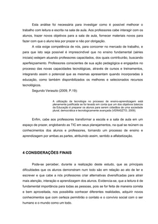 Esta análise foi necessária para investigar como é possível melhorar o
trabalho com leitura e escrita na sala de aula. Aos professores cabe interagir com os
alunos, trazer novos objetivos para a sala de aula, fornecer materiais novos para
fazer com que o aluno leia por prazer e não por obrigação.
A vida exige competência de nós, para concorrer no mercado de trabalho, e
para que isto seja possível é imprescindível que no ensino fundamental (séries
iniciais) estejam atuando professores capacitados, dos quais contribuirão, buscando
aperfeiçoamento. Professores conscientes de sua ação pedagógica e engajados no
processo das novas capacidades tecnológicas, através de cursos e treinamentos,
integrando assim o potencial que as mesmas apresentam quando incorporadas à
educação, como também disponibilizados os melhores e selecionados recursos
tecnológicos.
Segundo Veraszto (2009, P.19):
A utilização da tecnologia no processo de ensino-aprendizagem está
plenamente justificada se for levado em conta que um dos objetivos básicos
da Educação é preparar os alunos para serem cidadãos de uma sociedade
plural, democrática e tecnologicamente avançada (VERASZTO, 2009).
Enfim, cabe aos professores transformar a escola e a sala de aula em um
espaço de prazer, englobando as TIC em seus planejamentos, na qual se reúnem os
conhecimentos dos alunos e professores, tornando um processo de ensino e
aprendizagem por ambas as partes, atribuindo assim, sentido a alfabetização.
4 CONSIDERAÇÕES FINAIS
Pode-se perceber, durante a realização deste estudo, que as principais
dificuldades que os alunos demonstram num todo são em relação ao ato de ler e
escrever e que cabe a nós professores criar alternativas diversificadas para atrair
mais atenção, interação e aprendizagem dos alunos. Evidencia-se, que a leitura é de
fundamental importância para todas as pessoas, pois se for feita de maneira correta
e bem aproveitada, nos possibilita conhecer diferentes realidades, adquirir novos
conhecimentos que com certeza permitirão o contato e o convívio social com o ser
humano e o mundo como um todo.
 