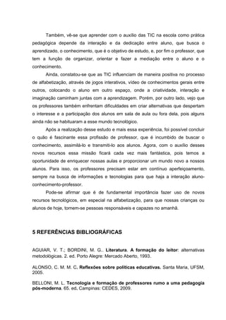 Também, vê-se que aprender com o auxílio das TIC na escola como prática
pedagógica depende da interação e da dedicação entre aluno, que busca o
aprendizado, o conhecimento, que é o objetivo de estudo, e, por fim o professor, que
tem a função de organizar, orientar e fazer a mediação entre o aluno e o
conhecimento.
Ainda, constatou-se que as TIC influenciam de maneira positiva no processo
de alfabetização, através de jogos interativos, vídeo de conhecimentos gerais entre
outros, colocando o aluno em outro espaço, onde a criatividade, interação e
imaginação caminham juntas com a aprendizagem. Porém, por outro lado, vejo que
os professores também enfrentam dificuldades em criar alternativas que despertam
o interesse e a participação dos alunos em sala de aula ou fora dela, pois alguns
ainda não se habituaram a esse mundo tecnológico.
Após a realização desse estudo e mais essa experiência, foi possível concluir
o quão é fascinante essa profissão de professor, que é incumbido de buscar o
conhecimento, assimilá-lo e transmiti-lo aos alunos. Agora, com o auxílio desses
novos recursos essa missão ficará cada vez mais fantástica, pois temos a
oportunidade de enriquecer nossas aulas e proporcionar um mundo novo a nossos
alunos. Para isso, os professores precisam estar em contínuo aperfeiçoamento,
sempre na busca de informações e tecnologias para que haja a interação aluno-
conhecimento-professor.
Pode-se afirmar que é de fundamental importância fazer uso de novos
recursos tecnológicos, em especial na alfabetização, para que nossas crianças ou
alunos de hoje, tornem-se pessoas responsáveis e capazes no amanhã.
5 REFERÊNCIAS BIBLIOGRÁFICAS
AGUIAR, V. T.; BORDINI, M. G.. Literatura. A formação do leitor: alternativas
metodológicas. 2. ed. Porto Alegre: Mercado Aberto, 1993.
ALONSO, C. M. M. C. Reflexões sobre políticas educativas. Santa Maria, UFSM,
2005.
BELLONI, M. L. Tecnologia e formação de professores rumo a uma pedagogia
pós-moderna. 65. ed. Campinas: CEDES, 2009.
 