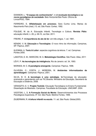 DOWBOR, L. “O espaço do conhecimento”, in A revolução tecnológica e os
novos paradigmas da sociedade. Belo Horizonte/São Paulo: Oficina de
Livros/IPSO, 1994.
FERREIRO, E. Alfabetização em processo. Sara Cunha Lima, Marisa do
Nascimento Paro (trad.) 13. ed. São Paulo: Cortez, 1992.
FOLQUE, M. da A. Educação Infantil, Tecnologia e Cultura. Revista Pátio:
educação infantil, n. 28, p. 08-10, Jul./Set. 2011.
FREIRE, P. A importância do ato de ler: em três artigos. 1. ed. 1981.
KENSKI. V. M. Educação e Tecnologias: O novo ritmo da informação. Campinas,
SP: Papirus, 2007.
KLEIMAN, A. Texto & Leitor: aspectos cognitivos da leitura. 7. ed. Campinas:
Pontes 2000.
LAKATOS, E. M.; MARCONI, M. A. Metodologia Científica. São Paulo: Atlas, 2011
LÉVY, P. As tecnologias da inteligência. Rio de Janeiro: ed. 34, 1993.
MORAES, M. C. O paradigma emergente. Campinas: Papirus, 1998.
OLIVEIRA, C.; COSTA, J.; MOREIRA, M. Ambientes informatizados de
aprendizagem. Campinas: Papirus, 2001.
SILVA, B. D. A tecnologia é uma estratégia. In:Tecnologia da educação:
ensinando e aprendendo com as TIC.Brasília: Ministério da Educação, Secretaria de
Educação a Distância, 2008.
VERASZTO, E. V. Projeto Teckids: Educação Tecnológica no Ensino Fundamental.
Dissertação de Mestrado. Campinas. Faculdade de Educação. UNICAMP. 2004.
VIGOTSKI, L. S. A Formação Social da Mente: Desenvolvimentos dos Processos
Psicológicos Superiores. 6ª. Ed. São Paulo: Martins Fontes, 1999.
ZILBERMAN, R. A leitura infantil na escola. 11. ed. São Paulo: Global,2003.
 