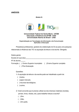 ANEXOS
Anexo A
Prezado(a) professor(a), gostaria da colaboração do Sr.(a) para uma pesquisa
relacionada à influência das TIC na aquisição da leitura e da escrita. Obrigada.
Dados gerais
Escola em que atua:___________________________________________________
Nº de alunos:_____
Formação: ( ) Ensino Superior incompleto ( ) Ensino Superior completo
( ) Pós-Graduação
Questões:
1- A aquisição da leitura e da escrita pode ser trabalhada a partir de:
( ) textos.
( ) jogos manuais.
( ) recursos tecnológicos.
( ) outros.
2- Você concorda que é preciso utilizar-se dos diversos materiais (revistas,
jornais, livros, rótulos, etc.) para trabalhar leitura e escrita?
( ) Sim.
( ) Não.
( ) Em parte.
 