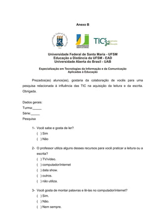 Anexo B
Prezados(as) alunos(as), gostaria da colaboração de vocês para uma
pesquisa relacionada à influência das TIC na aquisição da leitura e da escrita.
Obrigada.
Dados gerais:
Turma:_____
Série:_____
Pesquisa
1- Você sabe e gosta de ler?
( ) Sim
( ) Não
2- O professor utiliza alguns desses recursos para você praticar a leitura ou a
escrita?
( ) TV/vídeo.
( ) computador/internet
( ) data show.
( ) outros.
( ) não utiliza.
3- Você gosta de montar palavras e lê-las no computador/internet?
( ) Sim.
( ) Não.
( ) Nem sempre.
 