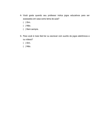 4- Você gosta quando seu professor indica jogos educativos para ser
acessados em casa como tema de aula?
( ) Sim.
( ) Não.
( ) Nem sempre.
5- Para você é mais fácil ler ou escrever com auxílio de jogos eletrônicos e
ou vídeos?
( ) Sim.
( ) Não.
 