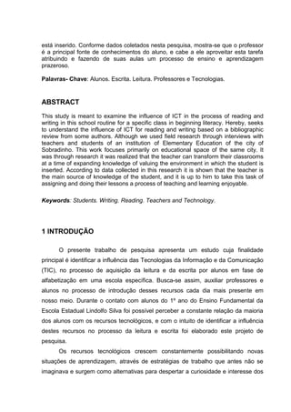 está inserido. Conforme dados coletados nesta pesquisa, mostra-se que o professor
é a principal fonte de conhecimentos do aluno, e cabe a ele aproveitar esta tarefa
atribuindo e fazendo de suas aulas um processo de ensino e aprendizagem
prazeroso.
Palavras- Chave: Alunos. Escrita. Leitura. Professores e Tecnologias.
ABSTRACT
This study is meant to examine the influence of ICT in the process of reading and
writing in this school routine for a specific class in beginning literacy. Hereby, seeks
to understand the influence of ICT for reading and writing based on a bibliographic
review from some authors. Although we used field research through interviews with
teachers and students of an institution of Elementary Education of the city of
Sobradinho. This work focuses primarily on educational space of the same city. It
was through research it was realized that the teacher can transform their classrooms
at a time of expanding knowledge of valuing the environment in which the student is
inserted. According to data collected in this research it is shown that the teacher is
the main source of knowledge of the student, and it is up to him to take this task of
assigning and doing their lessons a process of teaching and learning enjoyable.
Keywords: Students. Writing. Reading. Teachers and Technology.
1 INTRODUÇÃO
O presente trabalho de pesquisa apresenta um estudo cuja finalidade
principal é identificar a influência das Tecnologias da Informação e da Comunicação
(TIC), no processo de aquisição da leitura e da escrita por alunos em fase de
alfabetização em uma escola específica. Busca-se assim, auxiliar professores e
alunos no processo de introdução desses recursos cada dia mais presente em
nosso meio. Durante o contato com alunos do 1º ano do Ensino Fundamental da
Escola Estadual Lindolfo Silva foi possível perceber a constante relação da maioria
dos alunos com os recursos tecnológicos, e com o intuito de identificar a influência
destes recursos no processo da leitura e escrita foi elaborado este projeto de
pesquisa.
Os recursos tecnológicos crescem constantemente possibilitando novas
situações de aprendizagem, através de estratégias de trabalho que antes não se
imaginava e surgem como alternativas para despertar a curiosidade e interesse dos
 