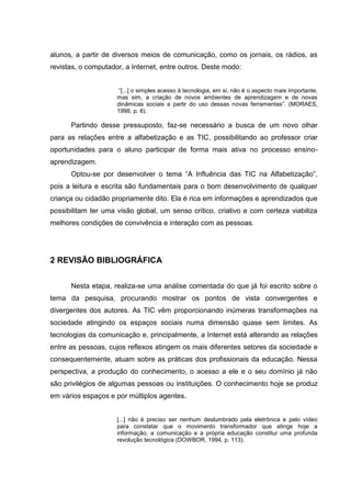 alunos, a partir de diversos meios de comunicação, como os jornais, os rádios, as
revistas, o computador, a Internet, entre outros. Deste modo:
“[...] o simples acesso à tecnologia, em si, não é o aspecto mais importante,
mas sim, a criação de novos ambientes de aprendizagem e de novas
dinâmicas sociais a partir do uso dessas novas ferramentas”. (MORAES,
1998, p. 6).
Partindo desse pressuposto, faz-se necessário a busca de um novo olhar
para as relações entre a alfabetização e as TIC, possibilitando ao professor criar
oportunidades para o aluno participar de forma mais ativa no processo ensino-
aprendizagem.
Optou-se por desenvolver o tema “A Influência das TIC na Alfabetização”,
pois a leitura e escrita são fundamentais para o bom desenvolvimento de qualquer
criança ou cidadão propriamente dito. Ela é rica em informações e aprendizados que
possibilitam ter uma visão global, um senso crítico, criativo e com certeza viabiliza
melhores condições de convivência e interação com as pessoas.
2 REVISÃO BIBLIOGRÁFICA
Nesta etapa, realiza-se uma análise comentada do que já foi escrito sobre o
tema da pesquisa, procurando mostrar os pontos de vista convergentes e
divergentes dos autores. As TIC vêm proporcionando inúmeras transformações na
sociedade atingindo os espaços sociais numa dimensão quase sem limites. As
tecnologias da comunicação e, principalmente, a Internet está alterando as relações
entre as pessoas, cujos reflexos atingem os mais diferentes setores da sociedade e
consequentemente, atuam sobre as práticas dos profissionais da educação. Nessa
perspectiva, a produção do conhecimento, o acesso a ele e o seu domínio já não
são privilégios de algumas pessoas ou instituições. O conhecimento hoje se produz
em vários espaços e por múltiplos agentes.
[...] não é preciso ser nenhum deslumbrado pela eletrônica e pelo vídeo
para constatar que o movimento transformador que atinge hoje a
informação, a comunicação e a própria educação constitui uma profunda
revolução tecnológica (DOWBOR, 1994, p. 113).
 
