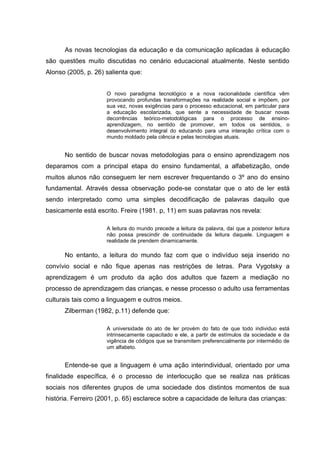 As novas tecnologias da educação e da comunicação aplicadas à educação
são questões muito discutidas no cenário educacional atualmente. Neste sentido
Alonso (2005, p. 26) salienta que:
O novo paradigma tecnológico e a nova racionalidade científica vêm
provocando profundas transformações na realidade social e impõem, por
sua vez, novas exigências para o processo educacional, em particular para
a educação escolarizada, que sente a necessidade de buscar novas
decorrências teórico-metodológicas para o processo de ensino-
aprendizagem, no sentido de promover, em todos os sentidos, o
desenvolvimento integral do educando para uma interação crítica com o
mundo moldado pela ciência e pelas tecnologias atuais.
No sentido de buscar novas metodologias para o ensino aprendizagem nos
deparamos com a principal etapa do ensino fundamental, a alfabetização, onde
muitos alunos não conseguem ler nem escrever frequentando o 3º ano do ensino
fundamental. Através dessa observação pode-se constatar que o ato de ler está
sendo interpretado como uma simples decodificação de palavras daquilo que
basicamente está escrito. Freire (1981. p, 11) em suas palavras nos revela:
A leitura do mundo precede a leitura da palavra, daí que a posterior leitura
não possa prescindir de continuidade da leitura daquele. Linguagem e
realidade de prendem dinamicamente.
No entanto, a leitura do mundo faz com que o indivíduo seja inserido no
convívio social e não fique apenas nas restrições de letras. Para Vygotsky a
aprendizagem é um produto da ação dos adultos que fazem a mediação no
processo de aprendizagem das crianças, e nesse processo o adulto usa ferramentas
culturais tais como a linguagem e outros meios.
Zilberman (1982, p.11) defende que:
A universidade do ato de ler provém do fato de que todo individuo está
intrinsecamente capacitado e ele, a partir de estímulos da sociedade e da
vigência de códigos que se transmitem preferencialmente por intermédio de
um alfabeto.
Entende-se que a linguagem é uma ação interindividual, orientado por uma
finalidade específica, é o processo de interlocução que se realiza nas práticas
sociais nos diferentes grupos de uma sociedade dos distintos momentos de sua
história. Ferreiro (2001, p. 65) esclarece sobre a capacidade de leitura das crianças:
 