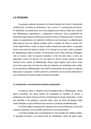 3 A PESQUISA
A pesquisa realizada aconteceu na Escola Estadual de Ensino Fundamental
Lindolfo Silva, município de Sobradinho, com a turma 11, composta por 26 alunos.
Foi distribuído um questionário com cinco perguntas aos alunos, sendo que 3 alunos
não alfabetizados responderam o questionário oralmente. Outro questionário foi
respondido pelos demais professores de séries iniciais da referida escola. O tema de
ambos os questionários era referente à influência das tecnologias na alfabetização.
Esta pesquisa teve por objetivo analisar como o trabalho de leitura e escrita vem
sendo desenvolvido e como os alunos estão percebendo esta prática. A pesquisa
iniciou muito antes da coleta de dados, já no começo do ano letivo, onde o processo
de alfabetização estava iniciando. Primeiramente foram feitas diversas sondagens
com os alunos, onde foi possível perceber o nível de cada aluno e fazer um
diagnóstico inicial. No decorrer do ano letivo os alunos tiveram acesso a vários
materiais como vídeos de alfabetização, filmes, jogos digitais, entre outros. Cada
aluno levou para casa uma lista de sites que poderiam ser acessados para auxiliá-
los no processo de alfabetização. Isso tudo foi fundamental para auxiliar na coleta de
dados para a pesquisa. O último passo foi a entrevista com os alunos observados e
com professores de séries iniciais da escola em questão.
3.1 Analisando e interpretando os dados pesquisados
A pesquisa sobre a influência das tecnologias para a alfabetização mostra
alguns resultados nos quais podem ser analisadas as opiniões de alunos e
professores de séries iniciais do Ensino Fundamental da escola observada. A partir
das questões e dos gráficos é possível saber como as novas tecnologias estão
sendo utilizadas e qual a influência das mesmas no processo de alfabetização.
A primeira etapa da pesquisa foi realizada com os oito professores, onde cada
professor respondeu cinco questões referentes ao tema pesquisado.
A primeira questão para os professores foi uma questão de múltipla escolha:
“A aquisição da leitura e da escrita pode ser trabalhada a partir de textos, jogos
 