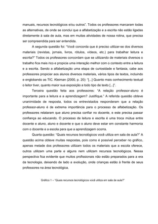 manuais, recursos tecnológicos e/ou outros”. Todos os professores marcaram todas
as alternativas, de onde se conclui que a alfabetização e a escrita não estão ligadas
diretamente à sala de aula, mas em muitas atividades de nossa rotina, que precisa
ser compreendida para ser entendida.
A segunda questão foi: “Você concorda que é preciso utilizar-se dos diversos
materiais (revistas, jornais, livros, rótulos, vídeos, etc.) para trabalhar leitura e
escrita?” Todos os professores concordam que se utilizando de materiais diversos o
trabalho fica mais rico e propicia uma interação melhor com o contexto entre a leitura
e a escrita. Sendo a alfabetização uma etapa de curiosidade e fantasia, cabe aos
professores propiciar aos alunos diversos materiais, vários tipos de textos, incluindo
e englobando as TIC. Kleiman (2000, p. 20): “[...] Quanto mais conhecimento textual
o leitor tiver, quanto maior sua exposição a todo tipo de texto [...]”.
Terceira questão feita aos professores: “A relação professor-aluno é
importante para a leitura e a aprendizagem? Justifique.” A referida questão obteve
unanimidade de resposta, todos os entrevistados responderam que a relação
professor-aluno é de extrema importância para o processo de alfabetização. Os
professores relataram que aluno precisa confiar no docente, e este precisa passar
confiança ao educando. O processo de leitura e escrita é uma troca mútua entre
docente e aluno, aluno e docente e que o aluno deve estar em constante harmonia
com o docente e a escola para que a aprendizagem ocorra.
Quarta questão: “Quais recursos tecnológicos você utiliza em sala de aula?” A
questão acima obteve muitas respostas, pois como é possível perceber no gráfico,
apenas metade dos professores utilizam todos os materiais que a escola oferece,
outros utilizam uma parte e alguns nem utilizam recursos tecnológicos. Nessa
perspectiva fica evidente que muitos profissionais não estão preparados para a era
da tecnologia, deixando de lado a evolução, onde crianças estão à frente de seus
professores na área tecnológica.
Gráfico 1 – “Quais recursos tecnológicos você utiliza em sala de aula?”
 
