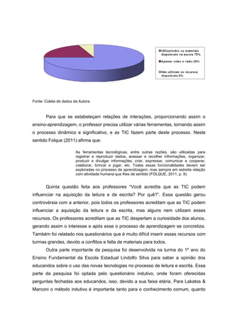 Fonte: Coleta de dados da Autora.
Para que se estabeleçam relações de interações, proporcionando assim o
ensino-aprendizagem, o professor precisa utilizar várias ferramentas, tornando assim
o processo dinâmico e significativo, e as TIC fazem parte deste processo. Neste
sentido Folque (2011) afirma que:
As ferramentas tecnológicas, entre outras razões, são utilizadas para
registrar e reproduzir dados, acessar e recolher informações, organizar,
produzir e divulgar informações, criar, expressar, comunicar e cooperar,
colaborar, brincar e jogar, etc. Todas essas funcionalidades devem ser
exploradas no processo de aprendizagem, mas sempre em estreita relação
com atividade humana que lhes dá sentido (FOLQUE, 2011, p. 9).
Quinta questão feita aos professores “Você acredita que as TIC podem
influenciar na aquisição da leitura e da escrita? Por quê?”. Essa questão gerou
controvérsia com a anterior, pois todos os professores acreditam que as TIC podem
influenciar a aquisição da leitura e da escrita, mas alguns nem utilizam esses
recursos. Os professores acreditam que as TIC despertam a curiosidade dos alunos,
gerando assim o interesse e após esse o processo de aprendizagem se concretiza.
Também foi relatado nos questionários que é muito difícil inserir esses recursos com
turmas grandes, devido a conflitos e falta de materiais para todos.
Outra parte importante da pesquisa foi desenvolvida na turma do 1º ano do
Ensino Fundamental da Escola Estadual Lindolfo Silva para saber a opinião dos
educandos sobre o uso das novas tecnologias no processo de leitura e escrita. Essa
parte da pesquisa foi optada pelo questionário indutivo, onde foram oferecidas
perguntas fechadas aos educandos, isso, devido a sua faixa etária. Para Lakatos &
Marconi o método indutivo é importante tanto para o conhecimento comum, quanto
 