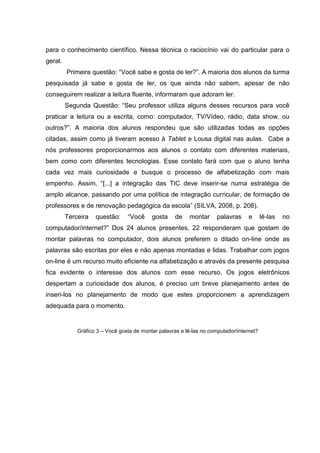 para o conhecimento científico. Nessa técnica o raciocínio vai do particular para o
geral.
Primeira questão: “Você sabe e gosta de ler?”. A maioria dos alunos da turma
pesquisada já sabe e gosta de ler, os que ainda não sabem, apesar de não
conseguirem realizar a leitura fluente, informaram que adoram ler.
Segunda Questão: “Seu professor utiliza alguns desses recursos para você
praticar a leitura ou a escrita, como: computador, TV/Vídeo, rádio, data show, ou
outros?”. A maioria dos alunos respondeu que são utilizadas todas as opções
citadas, assim como já tiveram acesso à Tablet e Lousa digital nas aulas. Cabe a
nós professores proporcionarmos aos alunos o contato com diferentes materiais,
bem como com diferentes tecnologias. Esse contato fará com que o aluno tenha
cada vez mais curiosidade e busque o processo de alfabetização com mais
empenho. Assim, “[...] a integração das TIC deve inserir-se numa estratégia de
amplo alcance, passando por uma política de integração curricular, de formação de
professores e de renovação pedagógica da escola” (SILVA, 2008, p. 208).
Terceira questão: “Você gosta de montar palavras e lê-las no
computador/internet?” Dos 24 alunos presentes, 22 responderam que gostam de
montar palavras no computador, dois alunos preferem o ditado on-line onde as
palavras são escritas por eles e não apenas montadas e lidas. Trabalhar com jogos
on-line é um recurso muito eficiente na alfabetização e através da presente pesquisa
fica evidente o interesse dos alunos com esse recurso. Os jogos eletrônicos
despertam a curiosidade dos alunos, é preciso um breve planejamento antes de
inseri-los no planejamento de modo que estes proporcionem a aprendizagem
adequada para o momento.
Gráfico 3 – Você gosta de montar palavras e lê-las no computador/internet?
 