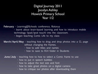 Digital Journey 2011
                            Jocelyn Ashley
                        Howick Primary School
                               Year 1/2

February - Learning@Schools conference, Rotorua
        - learnt about brain-based learning and how to introduce mobile
        technology (ipad/ipod touch) into the classroom.
        - began teaching Comic Life to my class

March/April/May - teaching how to drag and drop photos into a CL page
                without changing the frames.
                - how to add titles and names
                - how to save to R14 folder in Students

June/July -   teaching how to how to select a Comic frame to use
          -   how to put in speech bubbles
          -   how to adjust the text size and font
          -   how to take great photos on a digital camera
          -   how to critique our photos after downloading them
 